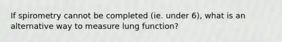 If spirometry cannot be completed (ie. under 6), what is an alternative way to measure lung function?