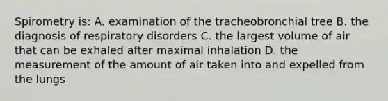 Spirometry is: A. examination of the tracheobronchial tree B. the diagnosis of respiratory disorders C. the largest volume of air that can be exhaled after maximal inhalation D. the measurement of the amount of air taken into and expelled from the lungs