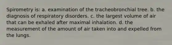 Spirometry is: a. examination of the tracheobronchial tree. b. the diagnosis of respiratory disorders. c. the largest volume of air that can be exhaled after maximal inhalation. d. the measurement of the amount of air taken into and expelled from the lungs.