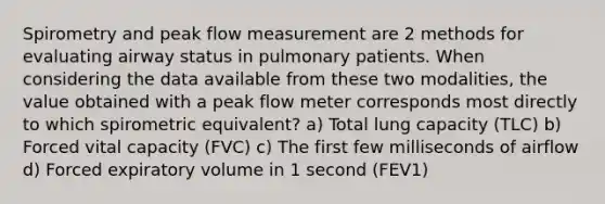 Spirometry and peak flow measurement are 2 methods for evaluating airway status in pulmonary patients. When considering the data available from these two modalities, the value obtained with a peak flow meter corresponds most directly to which spirometric equivalent? a) Total lung capacity (TLC) b) Forced vital capacity (FVC) c) The first few milliseconds of airflow d) Forced expiratory volume in 1 second (FEV1)