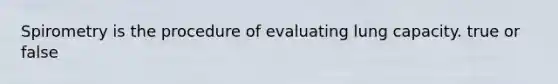 Spirometry is the procedure of evaluating lung capacity. true or false