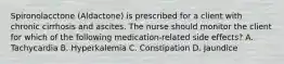 Spironolacctone (Aldactone) is prescribed for a client with chronic cirrhosis and ascites. The nurse should monitor the client for which of the following medication-related side effects? A. Tachycardia B. Hyperkalemia C. Constipation D. Jaundice