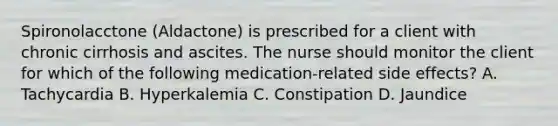 Spironolacctone (Aldactone) is prescribed for a client with chronic cirrhosis and ascites. The nurse should monitor the client for which of the following medication-related side effects? A. Tachycardia B. Hyperkalemia C. Constipation D. Jaundice