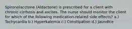 Spironolacctone (Aldactone) is prescribed for a client with chronic cirrhosis and ascites. The nurse should monitor the client for which of the following medication-related side effects? a.) Tachycardia b.) Hyperkalemia c.) Constipation d.) Jaundice