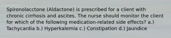 Spironolacctone (Aldactone) is prescribed for a client with chronic cirrhosis and ascites. The nurse should monitor the client for which of the following medication-related side effects? a.) Tachycardia b.) Hyperkalemia c.) Constipation d.) Jaundice