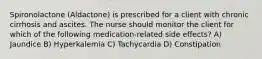 Spironolactone (Aldactone) is prescribed for a client with chronic cirrhosis and ascites. The nurse should monitor the client for which of the following medication-related side effects? A) Jaundice B) Hyperkalemia C) Tachycardia D) Constipation