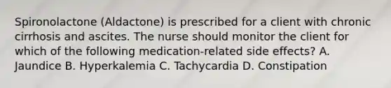 Spironolactone (Aldactone) is prescribed for a client with chronic cirrhosis and ascites. The nurse should monitor the client for which of the following medication-related side effects? A. Jaundice B. Hyperkalemia C. Tachycardia D. Constipation