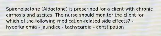 Spironolactone (Aldactone) is prescribed for a client with chronic cirrhosis and ascites. The nurse should monitor the client for which of the following medication-related side effects? - hyperkalemia - jaundice - tachycardia - constipation