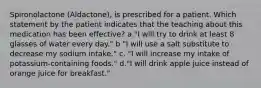 Spironolactone (Aldactone), is prescribed for a patient. Which statement by the patient indicates that the teaching about this medication has been effective? a."I will try to drink at least 8 glasses of water every day." b "I will use a salt substitute to decrease my sodium intake." c. "I will increase my intake of potassium-containing foods." d."I will drink apple juice instead of orange juice for breakfast."