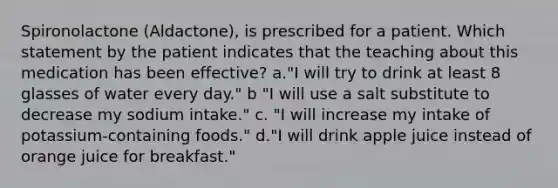 Spironolactone (Aldactone), is prescribed for a patient. Which statement by the patient indicates that the teaching about this medication has been effective? a."I will try to drink at least 8 glasses of water every day." b "I will use a salt substitute to decrease my sodium intake." c. "I will increase my intake of potassium-containing foods." d."I will drink apple juice instead of orange juice for breakfast."