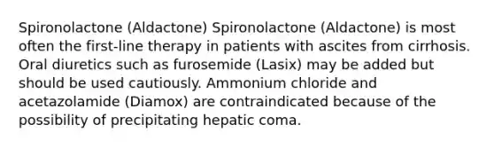 Spironolactone (Aldactone) Spironolactone (Aldactone) is most often the first-line therapy in patients with ascites from cirrhosis. Oral diuretics such as furosemide (Lasix) may be added but should be used cautiously. Ammonium chloride and acetazolamide (Diamox) are contraindicated because of the possibility of precipitating hepatic coma.