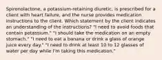 Spironolactone, a potassium-retaining diuretic, is prescribed for a client with heart failure, and the nurse provides medication instructions to the client. Which statement by the client indicates an understanding of the instructions? "I need to avoid foods that contain potassium." "I should take the medication on an empty stomach." "I need to eat a banana or drink a glass of orange juice every day." "I need to drink at least 10 to 12 glasses of water per day while I'm taking this medication."