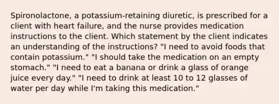 Spironolactone, a potassium-retaining diuretic, is prescribed for a client with heart failure, and the nurse provides medication instructions to the client. Which statement by the client indicates an understanding of the instructions? "I need to avoid foods that contain potassium." "I should take the medication on an empty stomach." "I need to eat a banana or drink a glass of orange juice every day." "I need to drink at least 10 to 12 glasses of water per day while I'm taking this medication."