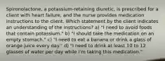 Spironolactone, a potassium-retaining diuretic, is prescribed for a client with heart failure, and the nurse provides medication instructions to the client. Which statement by the client indicates an understanding of the instructions? a) "I need to avoid foods that contain potassium." b) "I should take the medication on an empty stomach." c) "I need to eat a banana or drink a glass of orange juice every day." d) "I need to drink at least 10 to 12 glasses of water per day while I'm taking this medication."