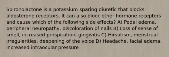 Spironolactone is a potassium-sparing diuretic that blocks aldosterone receptors. It can also block other hormone receptors and cause which of the following side effects? A) Pedal edema, peripheral neuropathy, discoloration of nails B) Loss of sense of smell, increased perspiration, gingivitis C) Hirsutism, menstrual irregularities, deepening of the voice D) Headache, facial edema, increased intraocular pressure