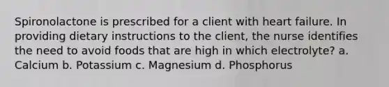 Spironolactone is prescribed for a client with heart failure. In providing dietary instructions to the client, the nurse identifies the need to avoid foods that are high in which electrolyte? a. Calcium b. Potassium c. Magnesium d. Phosphorus