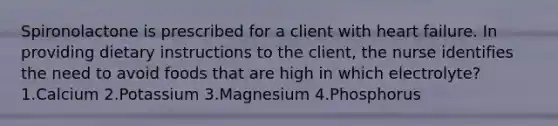 Spironolactone is prescribed for a client with heart failure. In providing dietary instructions to the client, the nurse identifies the need to avoid foods that are high in which electrolyte? 1.Calcium 2.Potassium 3.Magnesium 4.Phosphorus