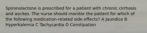 Spironolactone is prescribed for a patient with chronic cirrhosis and ascites. The nurse should monitor the patient for which of the following medication-related side effects? A Jaundice B Hyperkalemia C Tachycardia D Constipation