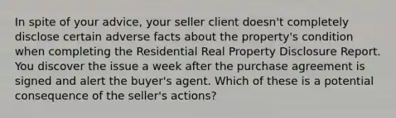 In spite of your advice, your seller client doesn't completely disclose certain adverse facts about the property's condition when completing the Residential Real Property Disclosure Report. You discover the issue a week after the purchase agreement is signed and alert the buyer's agent. Which of these is a potential consequence of the seller's actions?