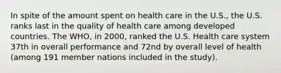 In spite of the amount spent on health care in the U.S., the U.S. ranks last in the quality of health care among developed countries. The WHO, in 2000, ranked the U.S. Health care system 37th in overall performance and 72nd by overall level of health (among 191 member nations included in the study).