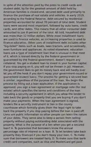 In spite of the attention paid by the press to credit cards and student debt, by far the greatest amount of debt held by American families is closed-end, secured debt used primarily to finance the purchase of real estate and vehicles. In early 2019, according to the Federal Reserve, debt secured by residential properties accounted for about 70 percent of total debt. Student loans were second most important, followed by auto loans, credit cards, and other debts. This means that all other consumer debt amounted to just 8 percent of the total. All told, household debt was <a href='https://www.questionai.com/knowledge/keWHlEPx42-more-than' class='anchor-knowledge'>more than</a> 12 trillion dollars. While most installment loans are used to finance vehicles, an increasing proportion is used to finance education. Other uses of installment debt includes other "big-ticket" items such as boats, lawn tractors, and occasionally, even furniture and appliances. As noted elsewhere, education loans are a type of installment loan that is unusual in that most of it, which is loaned directly by the Federal government or guaranteed by the Federal government, doesn't require any collateral. You get a student loan to invest in your human capital. If you stop paying on it, you will not be thrown in jail. However, the government likes to get its money back and will hardly ever let you off the hook if you don't repay your government-issued or guaranteed student loans. The process for getting a secured loan is similar, regardless of the purpose of the loan. You begin the process by filling out a loan application. If the application is approved, you sign a loan agreement or mortgage note (for real estate) which specifies the terms and conditions of the loan including a security agreement in which you allow the lender to take back the goods or property that you are buying if you don't make your payments. When the loan agreement is signed, lenders file a security instrument or lien in the county courthouse which formally gives them the legal right to take back the property if you stop paying before the loan is paid off. Liens are public information so other people can learn the nature of your debts. They serve also to keep a person from selling property without paying outstanding debt associated with the property. What is the purpose of a lien when you get a secured loan? A. To guarantee that borrowers know the annual percentage rate of interest on a loan. B. To let lenders take back property they financed if you don't repay your loan. C. To make sure that borrowers are treated fairly. D. To make sure that bank credit card companies, such as Visa and MasterCard get paid.