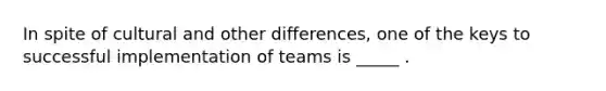 In spite of cultural and other differences, one of the keys to successful implementation of teams is _____ .