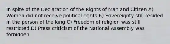 In spite of the Declaration of the Rights of Man and Citizen A) Women did not receive political rights B) Sovereignty still resided in the person of the king C) Freedom of religion was still restricted D) Press criticism of the National Assembly was forbidden