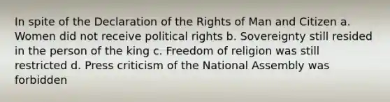 In spite of the Declaration of the Rights of Man and Citizen a. Women did not receive political rights b. Sovereignty still resided in the person of the king c. Freedom of religion was still restricted d. Press criticism of the National Assembly was forbidden