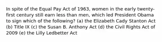 In spite of the Equal Pay Act of 1963, women in the early twenty-first century still earn less than men, which led President Obama to sign which of the following? (a) the Elizabeth Cady Stanton Act (b) Title IX (c) the Susan B. Anthony Act (d) the Civil Rights Act of 2009 (e) the Lilly Ledbetter Act