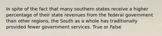 In spite of the fact that many southern states receive a higher percentage of their state revenues from the federal government than other regions, the South as a whole has traditionally provided fewer government services. True or False