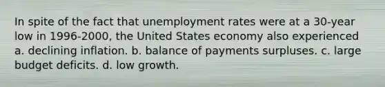 In spite of the fact that unemployment rates were at a 30-year low in 1996-2000, the United States economy also experienced a. declining inflation. b. balance of payments surpluses. c. large budget deficits. d. low growth.