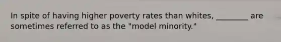 In spite of having higher poverty rates than whites, ________ are sometimes referred to as the "model minority."