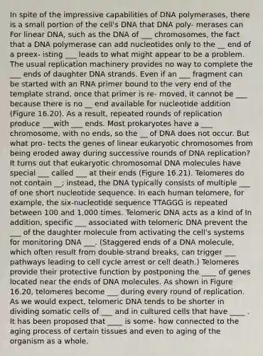 In spite of the impressive capabilities of DNA polymerases, there is a small portion of the cell's DNA that DNA poly- merases can For linear DNA, such as the DNA of ___ chromosomes, the fact that a DNA polymerase can add nucleotides only to the __ end of a preex- isting ___ leads to what might appear to be a problem. The usual replication machinery provides no way to complete the ___ ends of daughter DNA strands. Even if an ___ fragment can be started with an RNA primer bound to the very end of the template strand, once that primer is re- moved, it cannot be ___ because there is no __ end available for nucleotide addition (Figure 16.20). As a result, repeated rounds of replication produce ___with ___ ends. Most prokaryotes have a ___ chromosome, with no ends, so the __ of DNA does not occur. But what pro- tects the genes of linear eukaryotic chromosomes from being eroded away during successive rounds of DNA replication? It turns out that eukaryotic chromosomal DNA molecules have special ___ called ___ at their ends (Figure 16.21). Telomeres do not contain __; instead, the DNA typically consists of multiple ___ of one short nucleotide sequence. In each human telomere, for example, the six-nucleotide sequence TTAGGG is repeated between 100 and 1,000 times. Telomeric DNA acts as a kind of In addition, specific ___ associated with telomeric DNA prevent the ___ of the daughter molecule from activating the cell's systems for monitoring DNA ___. (Staggered ends of a DNA molecule, which often result from double-strand breaks, can trigger ___ pathways leading to cell cycle arrest or cell death.) Telomeres provide their protective function by postponing the ____ of genes located near the ends of DNA molecules. As shown in Figure 16.20, telomeres become ___ during every round of replication. As we would expect, telomeric DNA tends to be shorter in dividing somatic cells of ___ and in cultured cells that have ____ . It has been proposed that ____ is some- how connected to the aging process of certain tissues and even to aging of the organism as a whole.