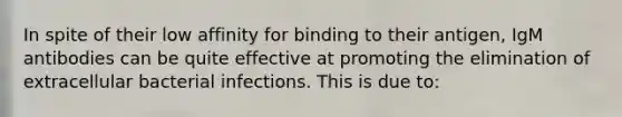 In spite of their low affinity for binding to their antigen, IgM antibodies can be quite effective at promoting the elimination of extracellular bacterial infections. This is due to: