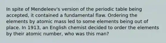 In spite of Mendeleev's version of <a href='https://www.questionai.com/knowledge/kIrBULvFQz-the-periodic-table' class='anchor-knowledge'>the periodic table</a> being accepted, it contained a fundamental flaw. Ordering the elements by atomic mass led to some elements being out of place. In 1913, an English chemist decided to order the elements by their atomic number, who was this man?