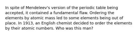 In spite of Mendeleev's version of the periodic table being accepted, it contained a fundamental flaw. Ordering the elements by atomic mass led to some elements being out of place. In 1913, an English chemist decided to order the elements by their atomic numbers. Who was this man?