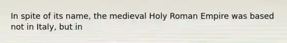 In spite of its name, the medieval Holy Roman Empire was based not in Italy, but in