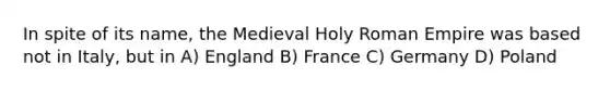 In spite of its name, the Medieval Holy Roman Empire was based not in Italy, but in A) England B) France C) Germany D) Poland