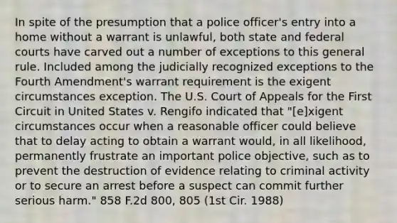 In spite of the presumption that a police officer's entry into a home without a warrant is unlawful, both state and federal courts have carved out a number of exceptions to this general rule. Included among the judicially recognized exceptions to the Fourth Amendment's warrant requirement is the exigent circumstances exception. The U.S. Court of Appeals for the First Circuit in United States v. Rengifo indicated that "[e]xigent circumstances occur when a reasonable officer could believe that to delay acting to obtain a warrant would, in all likelihood, permanently frustrate an important police objective, such as to prevent the destruction of evidence relating to criminal activity or to secure an arrest before a suspect can commit further serious harm." 858 F.2d 800, 805 (1st Cir. 1988)