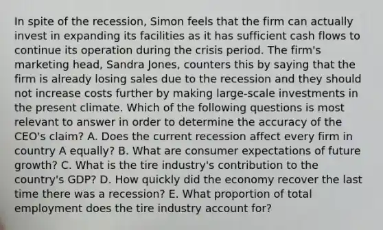 In spite of the recession, Simon feels that the firm can actually invest in expanding its facilities as it has sufficient cash flows to continue its operation during the crisis period. The firm's marketing head, Sandra Jones, counters this by saying that the firm is already losing sales due to the recession and they should not increase costs further by making large-scale investments in the present climate. Which of the following questions is most relevant to answer in order to determine the accuracy of the CEO's claim? A. Does the current recession affect every firm in country A equally? B. What are consumer expectations of future growth? C. What is the tire industry's contribution to the country's GDP? D. How quickly did the economy recover the last time there was a recession? E. What proportion of total employment does the tire industry account for?