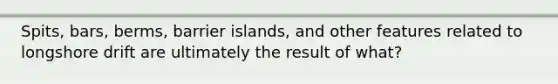 Spits, bars, berms, barrier islands, and other features related to longshore drift are ultimately the result of what?