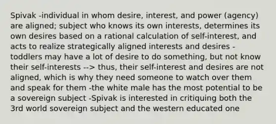 Spivak -individual in whom desire, interest, and power (agency) are aligned; subject who knows its own interests, determines its own desires based on a rational calculation of self-interest, and acts to realize strategically aligned interests and desires -toddlers may have a lot of desire to do something, but not know their self-interests --> thus, their self-interest and desires are not aligned, which is why they need someone to watch over them and speak for them -the white male has the most potential to be a sovereign subject -Spivak is interested in critiquing both the 3rd world sovereign subject and the western educated one