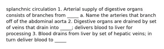 splanchnic circulation 1. Arterial supply of digestive organs consists of branches from _____ a. Name the arteries that branch off of the abdominal aorta 2. Digestive organs are drained by set of veins that drain into _____; delivers blood to liver for processing 3. Blood drains from liver by set of hepatic veins; in turn deliver blood to _____