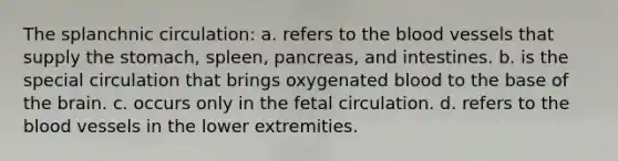 The splanchnic circulation: a. refers to <a href='https://www.questionai.com/knowledge/k7oXMfj7lk-the-blood' class='anchor-knowledge'>the blood</a> vessels that supply <a href='https://www.questionai.com/knowledge/kLccSGjkt8-the-stomach' class='anchor-knowledge'>the stomach</a>, spleen, pancreas, and intestines. b. is the special circulation that brings oxygenated blood to the base of <a href='https://www.questionai.com/knowledge/kLMtJeqKp6-the-brain' class='anchor-knowledge'>the brain</a>. c. occurs only in the fetal circulation. d. refers to the blood vessels in the lower extremities.