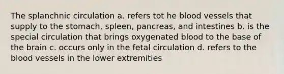 The splanchnic circulation a. refers tot he blood vessels that supply to the stomach, spleen, pancreas, and intestines b. is the special circulation that brings oxygenated blood to the base of the brain c. occurs only in the fetal circulation d. refers to the blood vessels in the lower extremities