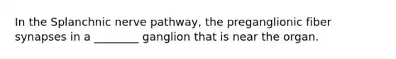 In the Splanchnic nerve pathway, the preganglionic fiber synapses in a ________ ganglion that is near the organ.