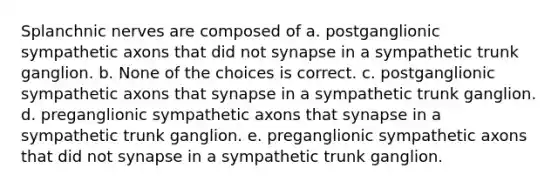 Splanchnic nerves are composed of a. postganglionic sympathetic axons that did not synapse in a sympathetic trunk ganglion. b. None of the choices is correct. c. postganglionic sympathetic axons that synapse in a sympathetic trunk ganglion. d. preganglionic sympathetic axons that synapse in a sympathetic trunk ganglion. e. preganglionic sympathetic axons that did not synapse in a sympathetic trunk ganglion.