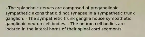 - The splanchnic nerves are composed of preganglionic sympathetic axons that did not synapse in a sympathetic trunk ganglion. - The sympathetic trunk ganglia house sympathetic ganglionic neuron cell bodies. - The neuron cell bodies are located in the lateral horns of their spinal cord segments.