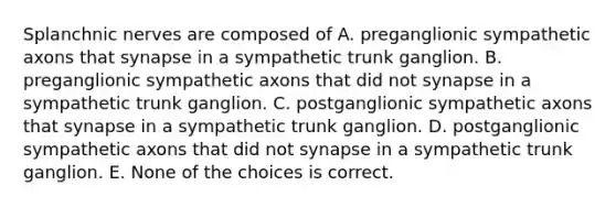 Splanchnic nerves are composed of A. preganglionic sympathetic axons that synapse in a sympathetic trunk ganglion. B. preganglionic sympathetic axons that did not synapse in a sympathetic trunk ganglion. C. postganglionic sympathetic axons that synapse in a sympathetic trunk ganglion. D. postganglionic sympathetic axons that did not synapse in a sympathetic trunk ganglion. E. None of the choices is correct.