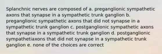 Splanchnic nerves are composed of a. preganglionic sympathetic axons that synapse in a sympathetic trunk ganglion b. preganglionic sympathetic axons that did not synapse in a sympathetic trunk ganglion c. postganglionic sympathetic axons that synapse in a sympathetic trunk ganglion d. postganglionic sympathetiaxons that did not synapse in a sympathetic trunk ganglion e. none of the choices are correct